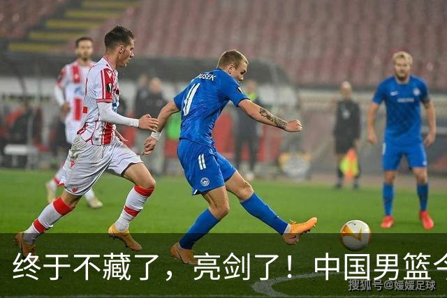 终于不藏了，亮剑了！中国男篮今日正式发力，真正实力今天彻底挡不住了
